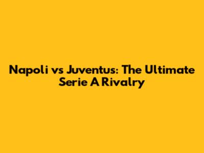 Napoli vs Juventus: The Ultimate Serie A Rivalry