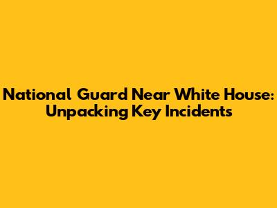 National Guard Near White House: Unpacking Key Incidents