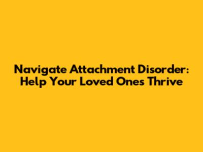 Navigate Attachment Disorder: Help Your Loved Ones Thrive