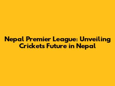 Nepal Premier League: Unveiling Cricket's Future in Nepal