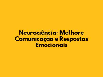 Neurociência: Melhore Comunicação e Respostas Emocionais