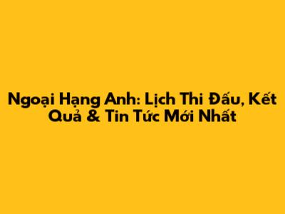 Ngoại Hạng Anh: Lịch Thi Đấu, Kết Quả & Tin Tức Mới Nhất
