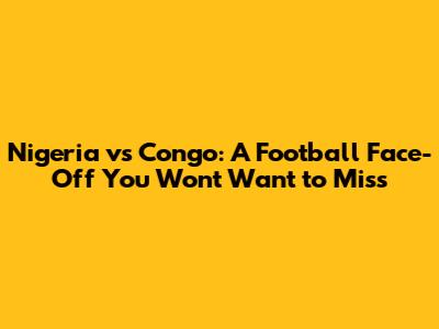 Nigeria vs Congo: A Football Face-Off You Won't Want to Miss