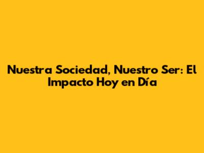 Nuestra Sociedad, Nuestro Ser: El Impacto Hoy en Día