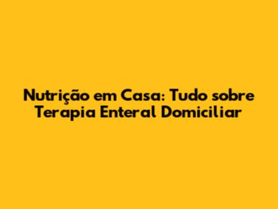 Nutrição em Casa: Tudo sobre Terapia Enteral Domiciliar