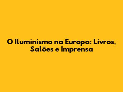 O Iluminismo na Europa: Livros, Salões e Imprensa
