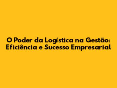 O Poder da Logística na Gestão: Eficiência e Sucesso Empresarial