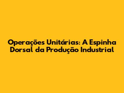 Operações Unitárias: A Espinha Dorsal da Produção Industrial