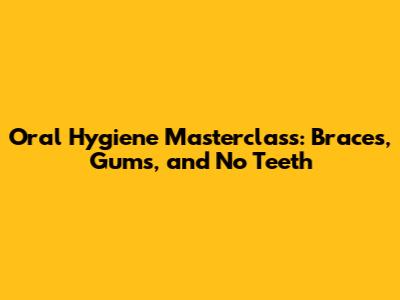 Oral Hygiene Masterclass: Braces, Gums, and No Teeth