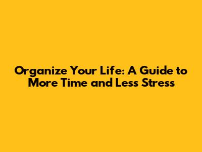 Organize Your Life: A Guide to More Time and Less Stress