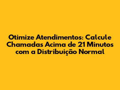 Otimize Atendimentos: Calcule Chamadas Acima de 21 Minutos com a Distribuição Normal
