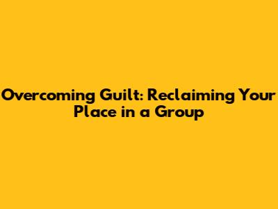 Overcoming Guilt: Reclaiming Your Place in a Group