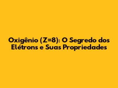 Oxigênio (Z=8): O Segredo dos Elétrons e Suas Propriedades