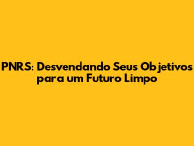 PNRS: Desvendando Seus Objetivos para um Futuro Limpo