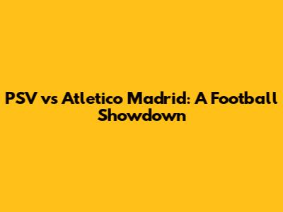 PSV vs Atletico Madrid: A Football Showdown