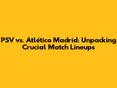 PSV vs. Atlético Madrid: Unpacking Crucial Match Lineups