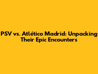 PSV vs. Atlético Madrid: Unpacking Their Epic Encounters