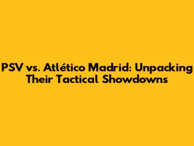 PSV vs. Atlético Madrid: Unpacking Their Tactical Showdowns