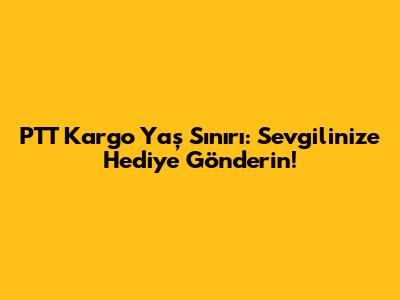 PTT Kargo Yaş Sınırı: Sevgilinize Hediye Gönderin!