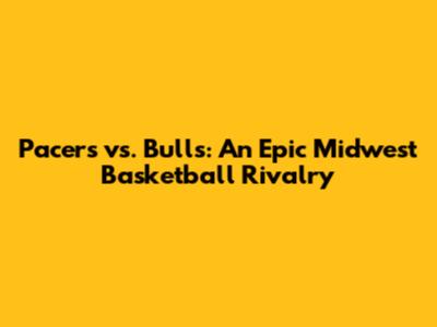 Pacers vs. Bulls: An Epic Midwest Basketball Rivalry