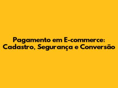 Pagamento em E-commerce: Cadastro, Segurança e Conversão