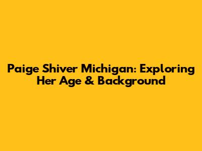 Paige Shiver Michigan: Exploring Her Age & Background