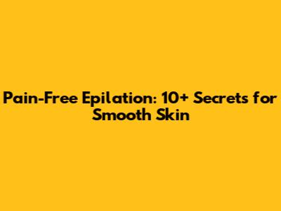 Pain-Free Epilation: 10+ Secrets for Smooth Skin