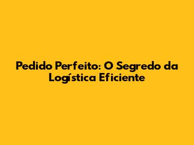Pedido Perfeito: O Segredo da Logística Eficiente