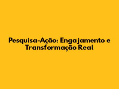 Pesquisa-Ação: Engajamento e Transformação Real