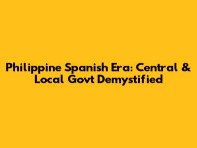 Philippine Spanish Era: Central & Local Gov't Demystified