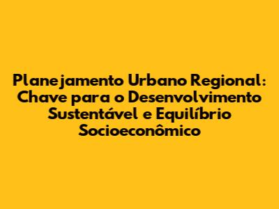 Planejamento Urbano Regional: Chave para o Desenvolvimento Sustentável e Equilíbrio Socioeconômico