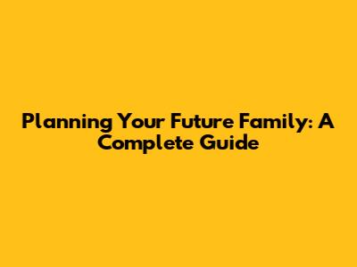Planning Your Future Family: A Complete Guide