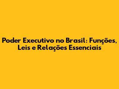 Poder Executivo no Brasil: Funções, Leis e Relações Essenciais