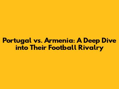 Portugal vs. Armenia: A Deep Dive into Their Football Rivalry