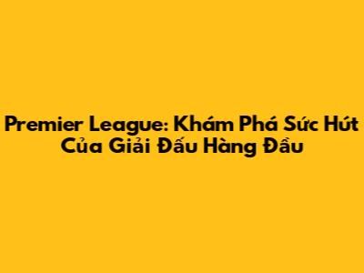 Premier League: Khám Phá Sức Hút Của Giải Đấu Hàng Đầu