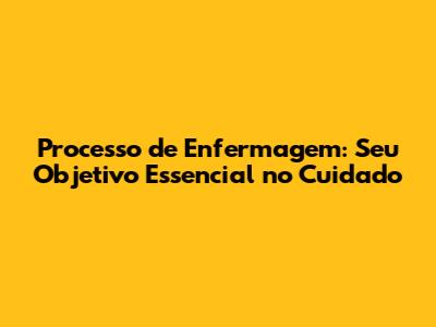 Processo de Enfermagem: Seu Objetivo Essencial no Cuidado