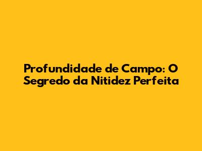 Profundidade de Campo: O Segredo da Nitidez Perfeita