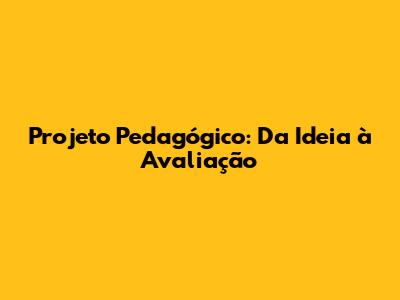 Projeto Pedagógico: Da Ideia à Avaliação
