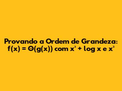 Provando a Ordem de Grandeza: f(x) = Θ(g(x)) com x³ + log x e x³