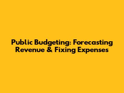 Public Budgeting: Forecasting Revenue & Fixing Expenses