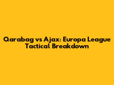 Qarabag vs Ajax: Europa League Tactical Breakdown
