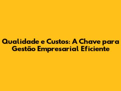 Qualidade e Custos: A Chave para Gestão Empresarial Eficiente