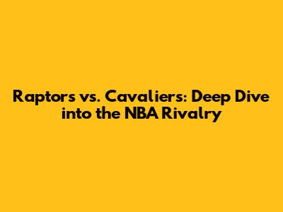 Raptors vs. Cavaliers: Deep Dive into the NBA Rivalry