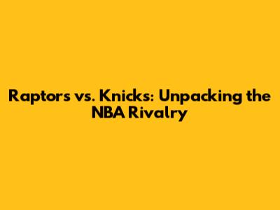 Raptors vs. Knicks: Unpacking the NBA Rivalry
