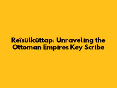 Reîsülküttap: Unraveling the Ottoman Empire's Key Scribe