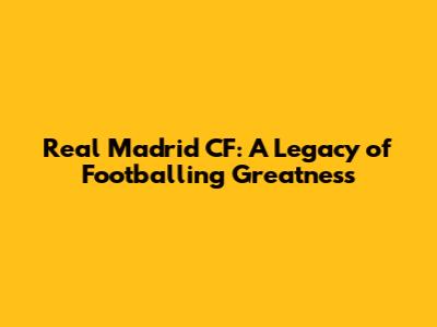 Real Madrid CF: A Legacy of Footballing Greatness