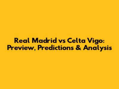 Real Madrid vs Celta Vigo: Preview, Predictions & Analysis