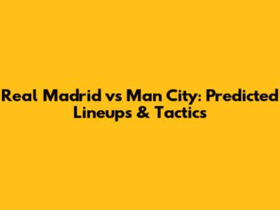 Real Madrid vs Man City: Predicted Lineups & Tactics