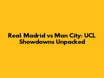 Real Madrid vs Man City: UCL Showdowns Unpacked
