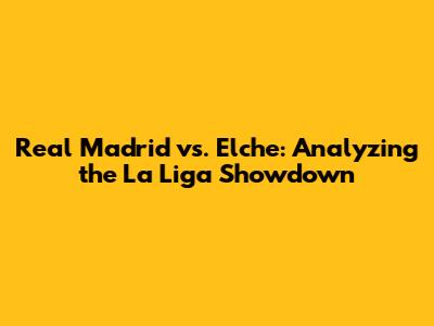 Real Madrid vs. Elche: Analyzing the La Liga Showdown